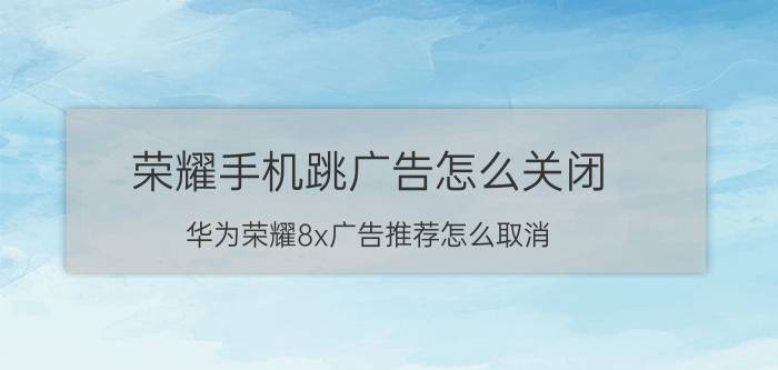 荣耀手机跳广告怎么关闭 华为荣耀8x广告推荐怎么取消？